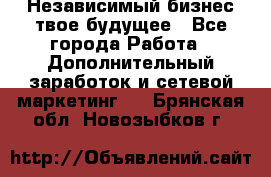 Независимый бизнес-твое будущее - Все города Работа » Дополнительный заработок и сетевой маркетинг   . Брянская обл.,Новозыбков г.